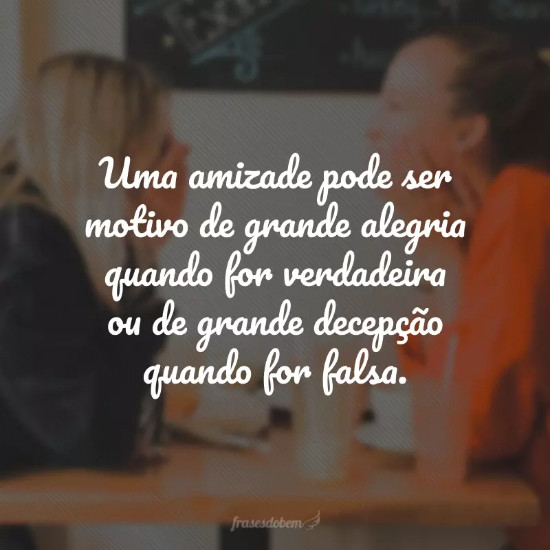 Uma amizade pode ser motivo de grande alegria quando for verdadeira ou de grande decepção quando for falsa.