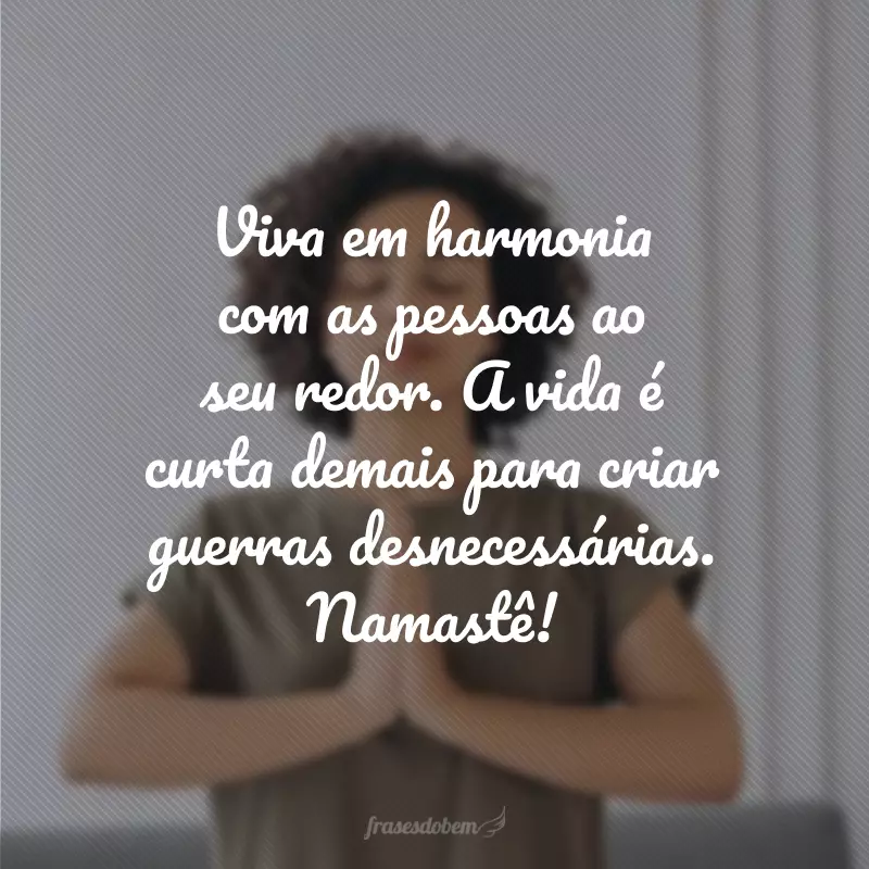 Viva em harmonia com as pessoas ao seu redor. A vida é curta demais para criar guerras desnecessárias. Namastê!