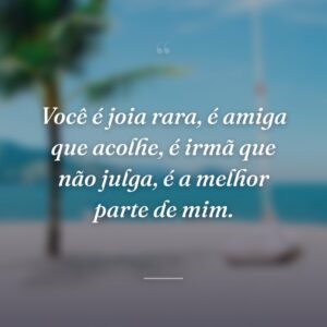 Você é joia rara, é amiga que acolhe, é irmã que não julga, é a melhor parte de mim.