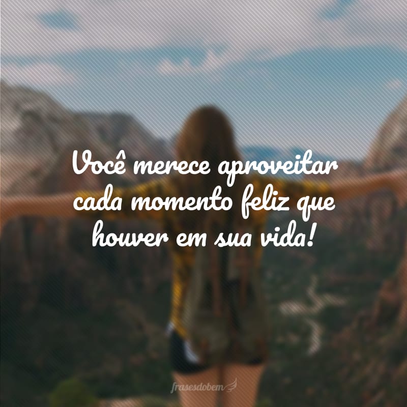 Você merece aproveitar cada momento feliz que houver em sua vida!