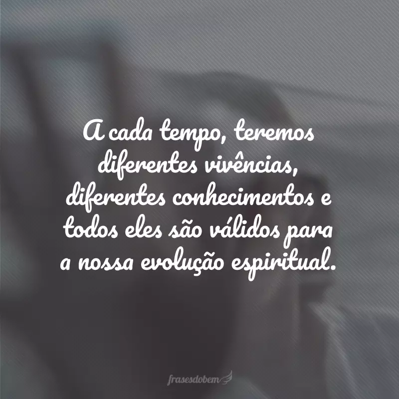 A cada tempo, teremos diferentes vivências, diferentes conhecimentos e todos eles são válidos para a nossa evolução espiritual.