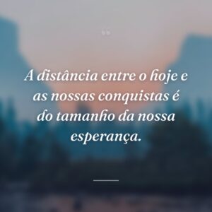A distância entre o hoje e as nossas conquistas é do tamanho da nossa esperança.