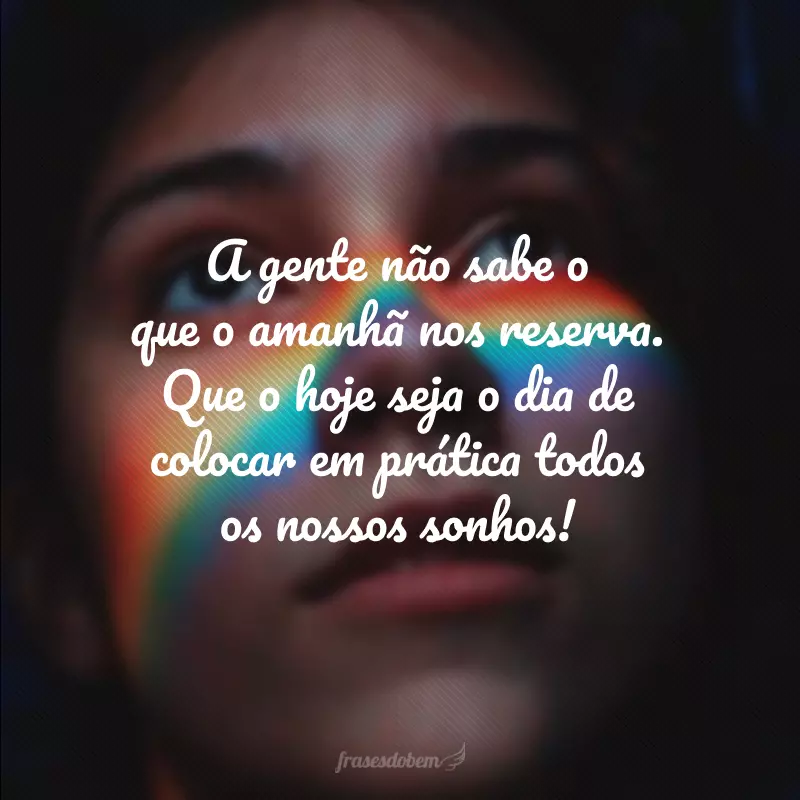 A gente não sabe o que o amanhã nos reserva. Que o hoje seja o dia de colocar em prática todos os nossos sonhos!