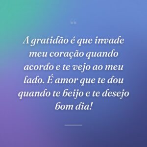 A gratidão é que invade meu coração quando acordo e te vejo ao meu lado. É amor que te dou quando te beijo e te desejo bom dia!