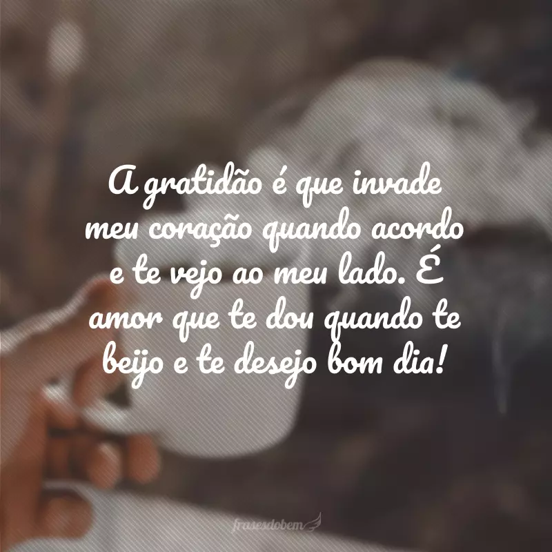 A gratidão é que invade meu coração quando acordo e te vejo ao meu lado. É amor que te dou quando te beijo e te desejo bom dia!