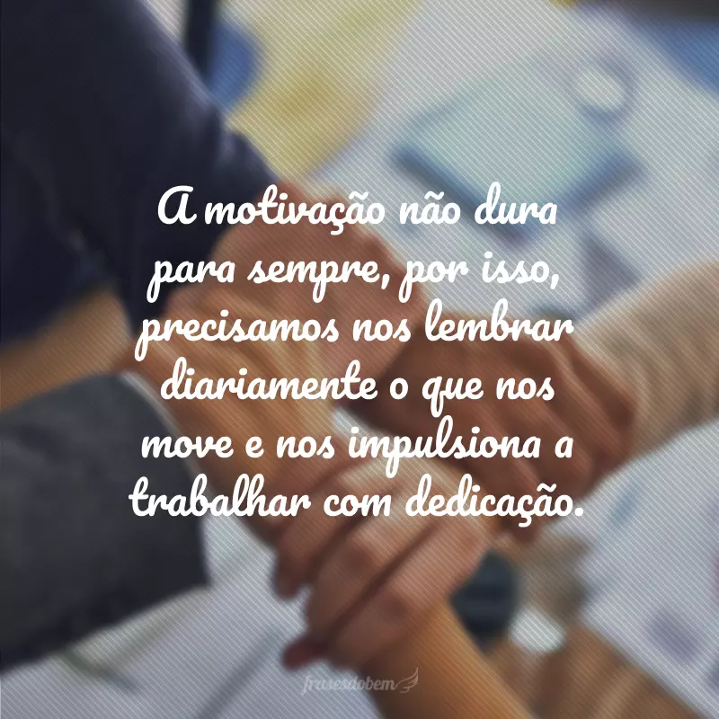 A motivação não dura para sempre, por isso, precisamos nos lembrar diariamente o que nos move e nos impulsiona a trabalhar com dedicação.