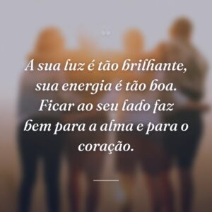 A sua luz é tão brilhante, sua energia é tão boa. Ficar ao seu lado faz bem para a alma e para o coração.