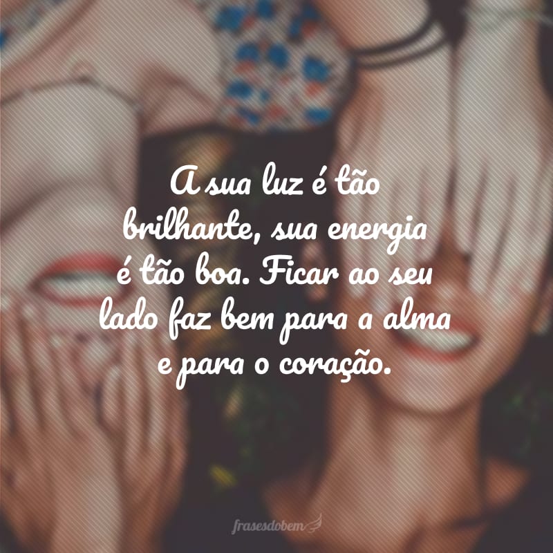 A sua luz é tão brilhante, sua energia é tão boa. Ficar ao seu lado faz bem para a alma e para o coração.