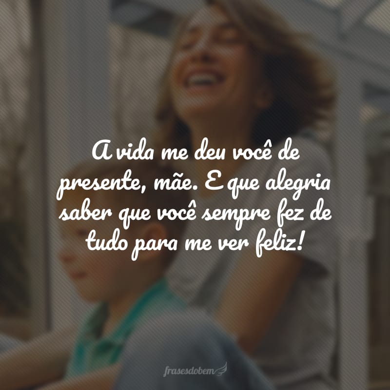 A vida me deu você de presente, mãe. E que alegria saber que você sempre fez de tudo para me ver feliz!