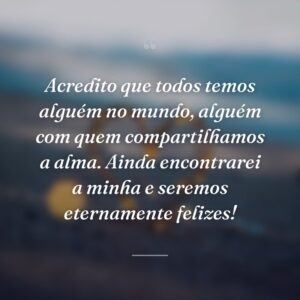 Acredito que todos temos alguém no mundo, alguém com quem compartilhamos a alma. Ainda encontrarei a minha e seremos eternamente felizes!