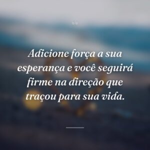 Adicione força a sua esperança e você seguirá firme na direção que traçou para sua vida.