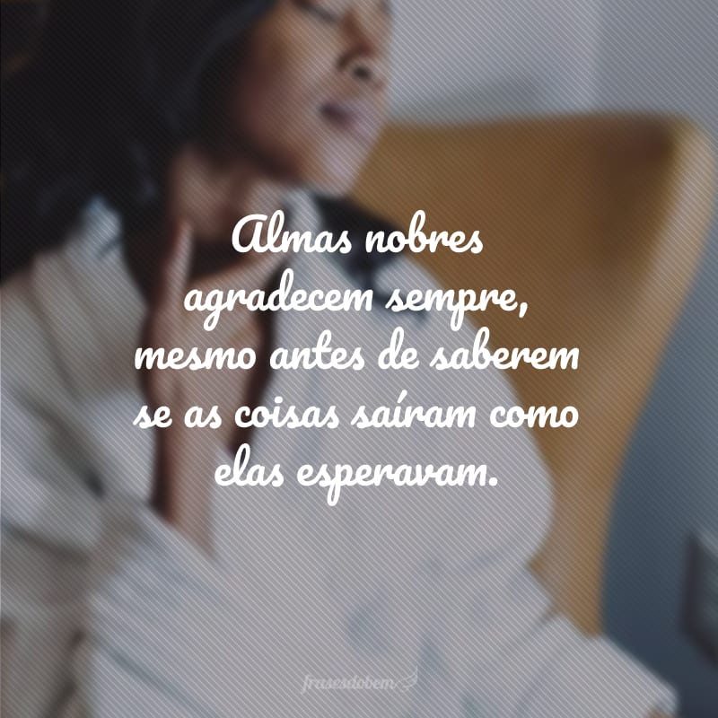 Almas nobres agradecem sempre, mesmo antes de saberem se as coisas saíram como elas esperavam.