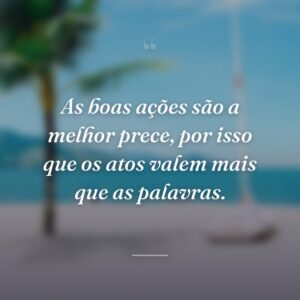 As boas ações são a melhor prece, por isso que os atos valem mais que as palavras.