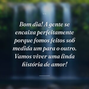 Bom dia! A gente se encaixa perfeitamente porque fomos feitos sob medida um para o outro. Vamos viver uma linda história de amor!