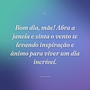 Bom dia, mãe! Abra a janela e sinta o vento te levando inspiração e ânimo para viver um dia incrível.