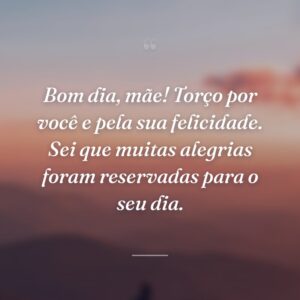 Bom dia, mãe! Torço por você e pela sua felicidade. Sei que muitas alegrias foram reservadas para o seu dia.