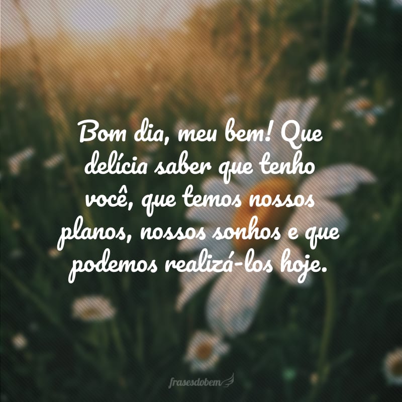 Bom dia, meu bem! Que delícia saber que tenho você, que temos nossos planos, nossos sonhos e que podemos realizá-los hoje.