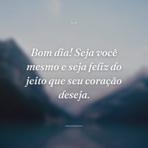 Bom dia! Seja você mesmo e seja feliz do jeito que seu coração deseja.