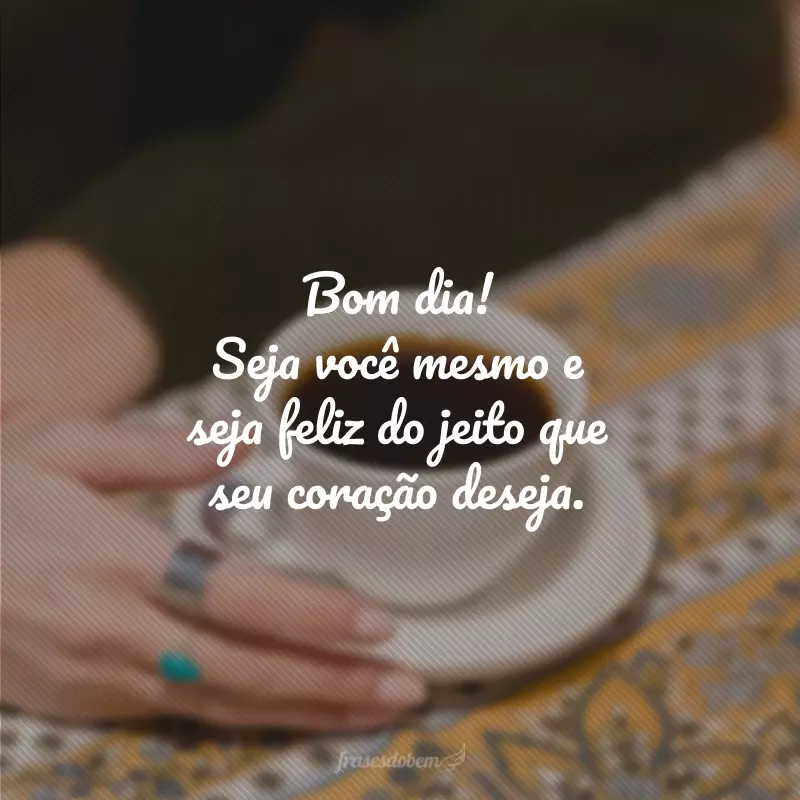 Bom dia! Seja você mesmo e seja feliz do jeito que seu coração deseja.