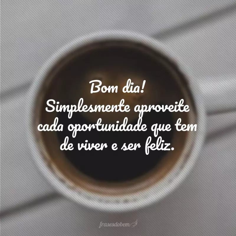 Bom dia! Simplesmente aproveite cada oportunidade que tem de viver e ser feliz.