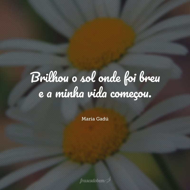 Brilhou o sol onde foi breu e a minha vida começou.