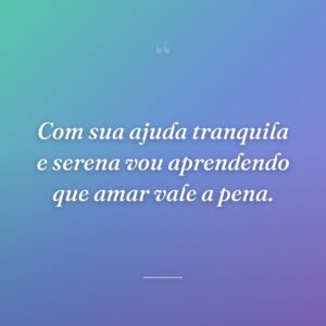Com sua ajuda tranquila e serena vou aprendendo que amar vale a pena.