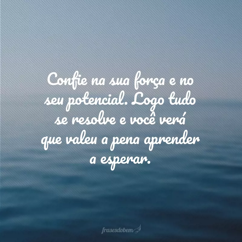 Confie na sua força e no seu potencial. Logo tudo se resolve e você verá que valeu a pena aprender a esperar.