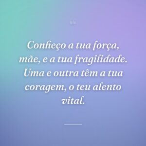 Conheço a tua força, mãe, e a tua fragilidade. Uma e outra têm a tua coragem, o teu alento vital.