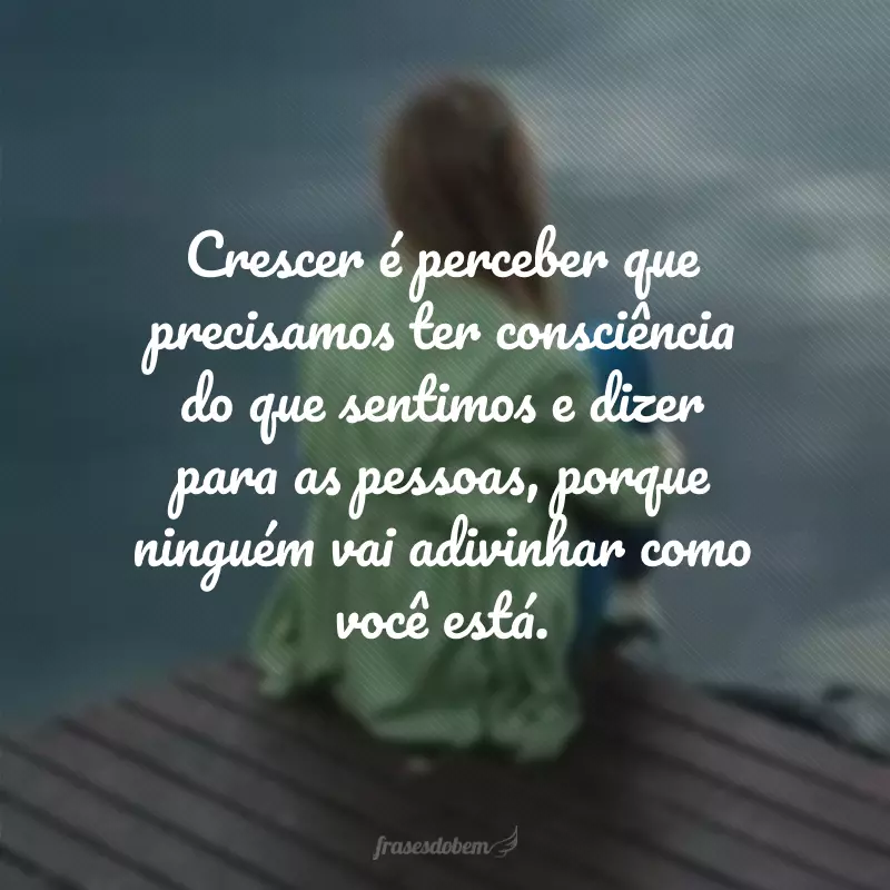 Crescer é perceber que precisamos ter consciência do que sentimos e dizer para as pessoas, porque ninguém vai adivinhar como você está.