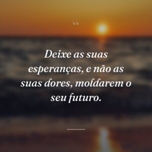 Deixe as suas esperanças, e não as suas dores, moldarem o seu futuro.