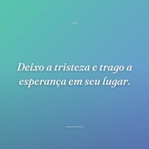 Deixo a tristeza e trago a esperança em seu lugar.