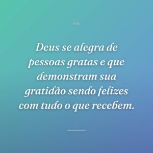 Deus se alegra de pessoas gratas e que demonstram sua gratidão sendo felizes com tudo o que recebem.