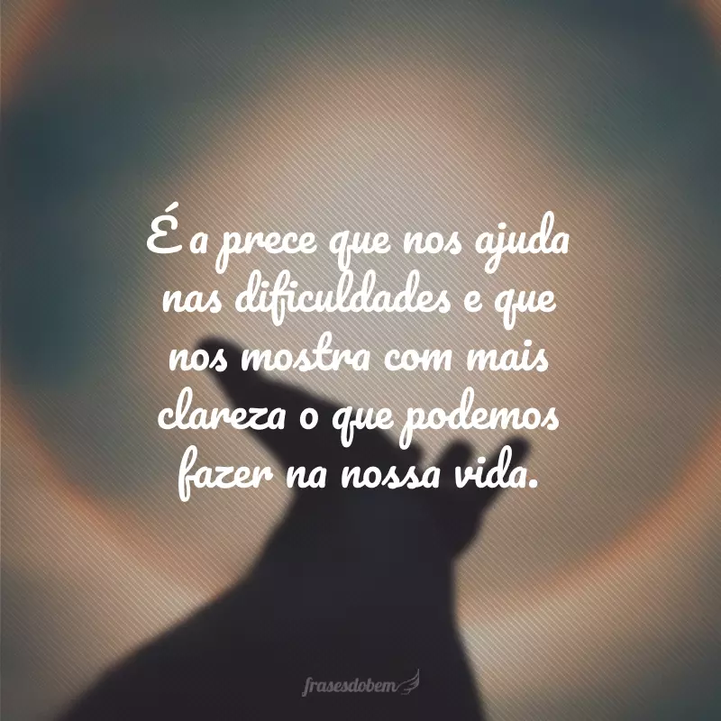 É a prece que nos ajuda nas dificuldades e que nos mostra com mais clareza o que podemos fazer na nossa vida.