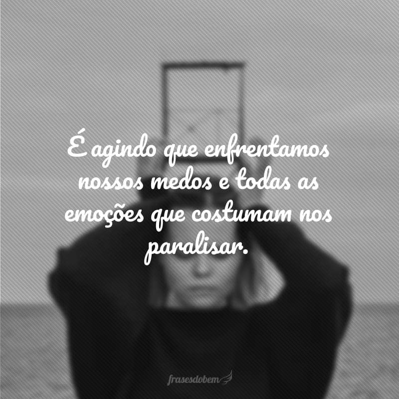 É agindo que enfrentamos nossos medos e todas as emoções que costumam nos paralisar.