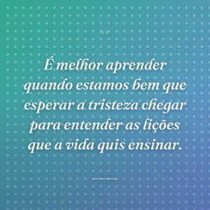 É melhor aprender quando estamos bem que esperar a tristeza chegar para entender as lições que a vida quis ensinar.