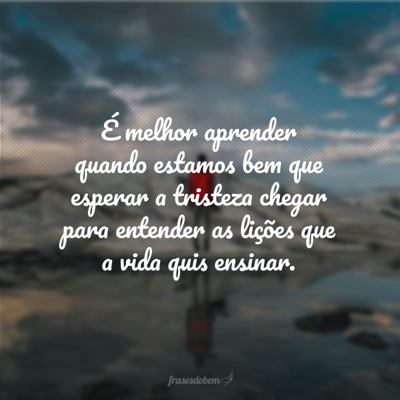 É melhor aprender quando estamos bem que esperar a tristeza chegar para entender as lições que a vida quis ensinar.