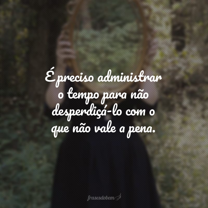 É preciso administrar o tempo para não desperdiçá-lo com o que não vale a pena.