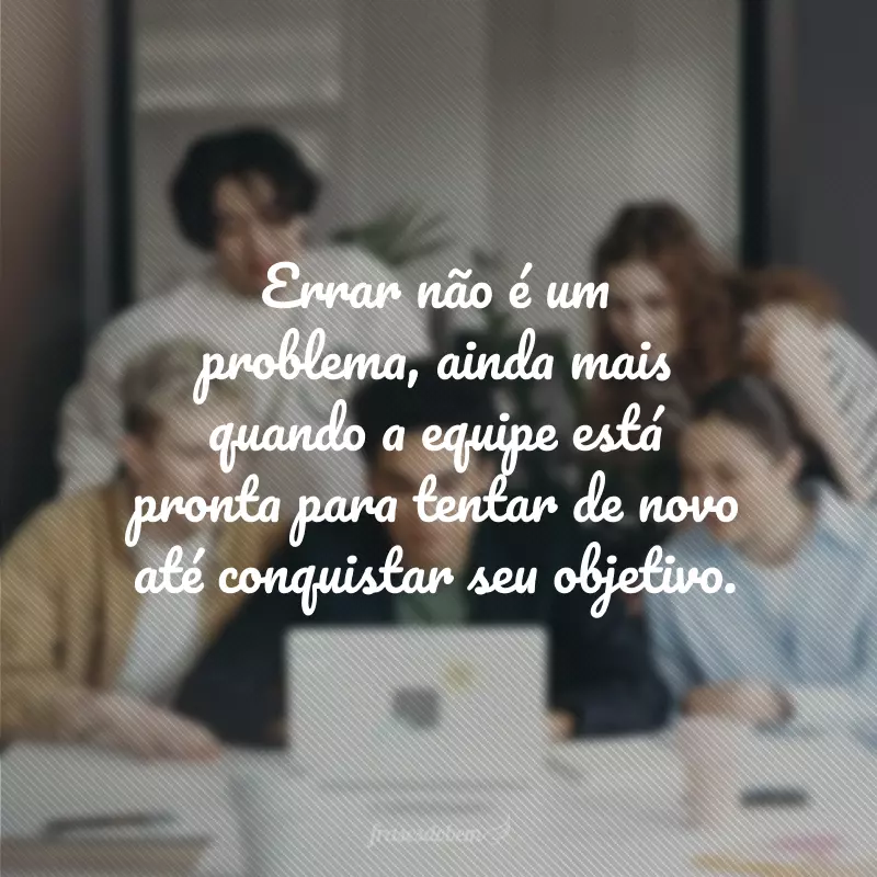 Errar não é um problema, ainda mais quando a equipe está pronta para tentar de novo até conquistar seu objetivo.