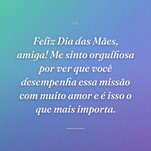 Feliz Dia das Mães, amiga! Me sinto orgulhosa por ver que você desempenha essa missão com muito amor e é isso o que mais importa.