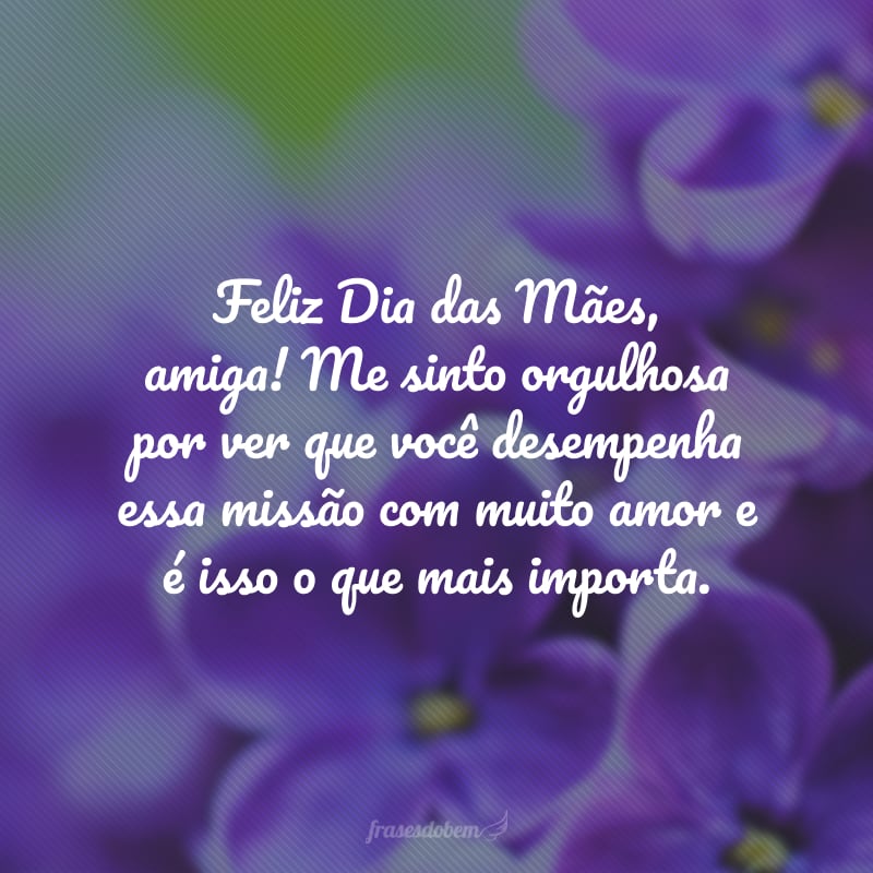 Feliz Dia das Mães, amiga! Me sinto orgulhosa por ver que você desempenha essa missão com muito amor e é isso o que mais importa.