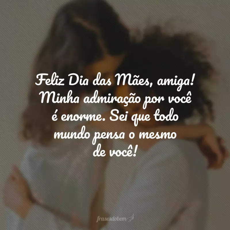 Feliz Dia das Mães, amiga! Minha admiração por você é enorme. Sei que todo mundo pensa o mesmo de você!
