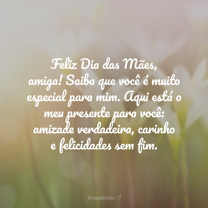 Feliz Dia das Mães, amiga! Saiba que você é muito especial para mim. Aqui está o meu presente para você: amizade verdadeira, carinho e felicidades sem fim.