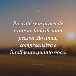 Fico até sem graça de estar ao lado de uma pessoa tão linda, compreensiva e inteligente quanto você.