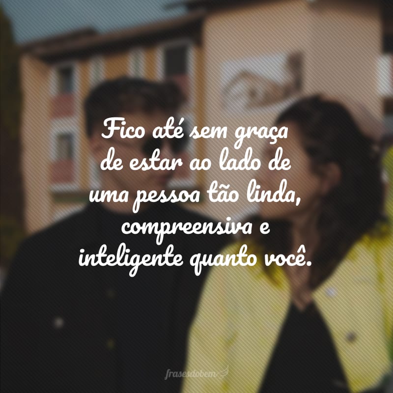 Fico até sem graça de estar ao lado de uma pessoa tão linda, compreensiva e inteligente quanto você.