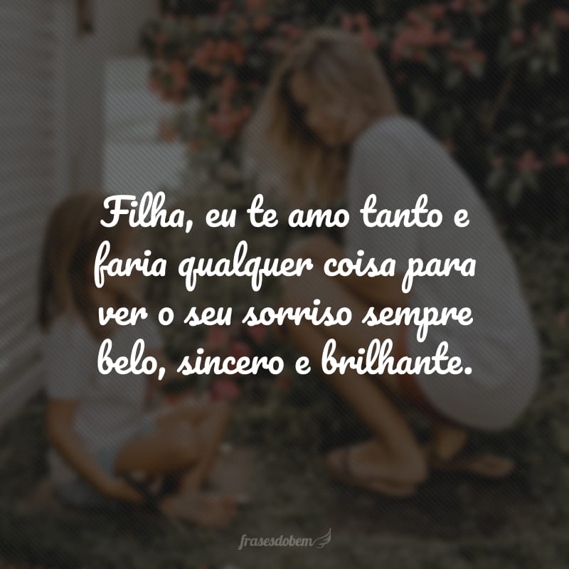 Filha, eu te amo tanto e faria qualquer coisa para ver o seu sorriso sempre belo, sincero e brilhante.