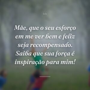 Mãe, que o seu esforço em me ver bem e feliz seja recompensado. Saiba que sua força é inspiração para mim!