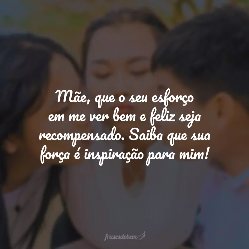 Mãe, que o seu esforço em me ver bem e feliz seja recompensado. Saiba que sua força é inspiração para mim!