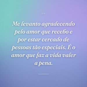 Me levanto agradecendo pelo amor que recebo e por estar cercado de pessoas tão especiais. É o amor que faz a vida valer a pena.