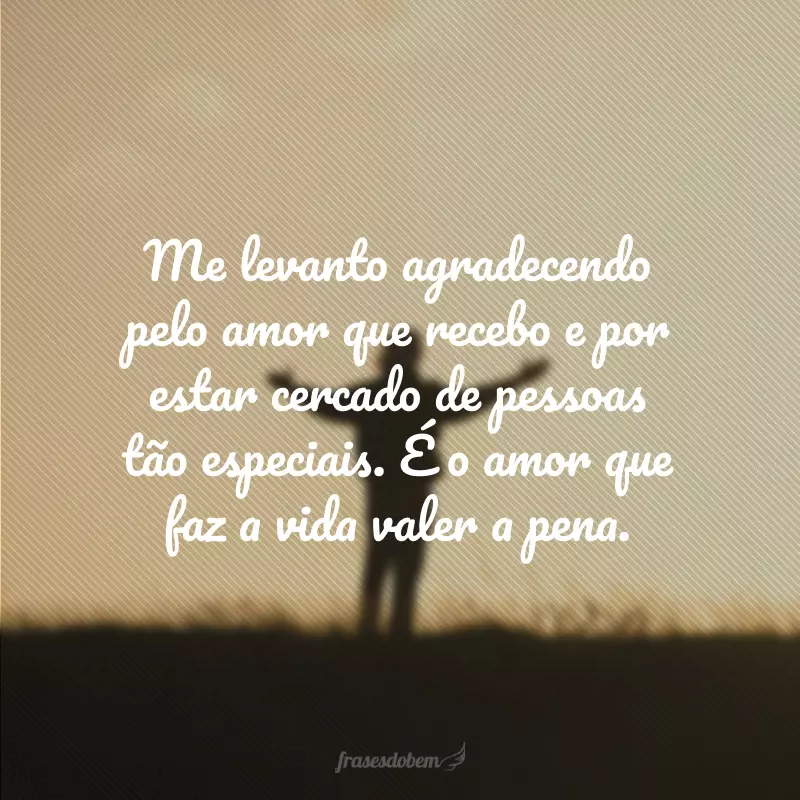 Me levanto agradecendo pelo amor que recebo e por estar cercado de pessoas tão especiais. É o amor que faz a vida valer a pena.