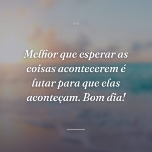 Melhor que esperar as coisas acontecerem é lutar para que elas aconteçam. Bom dia!